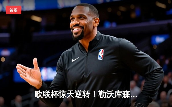 欧联杯惊天逆转！勒沃库森补时绝平晋级决赛，不败神话延续至49场