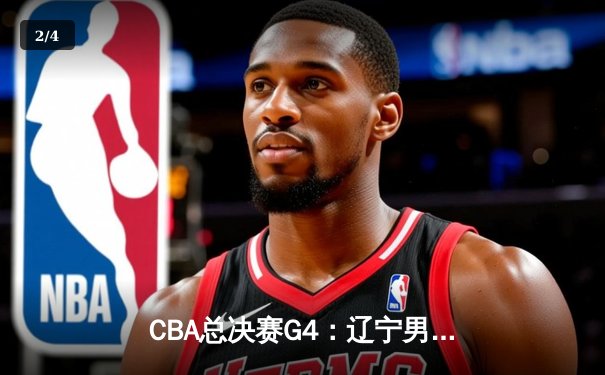 CBA总决赛G4：辽宁男篮加时险胜新疆，总比分3-1夺得赛点 - 2