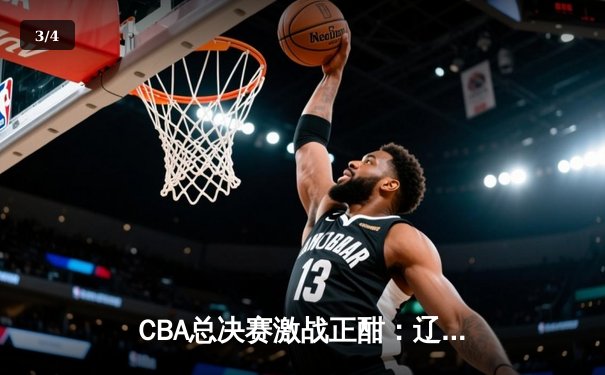 CBA总决赛激战正酣：辽宁本钢主场险胜新疆广汇，系列赛大比分2-1领先 - 3