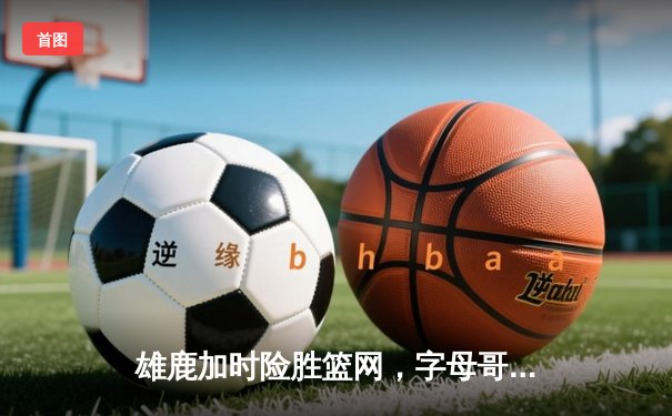 雄鹿加时险胜篮网，字母哥44+14+7主宰关键时刻