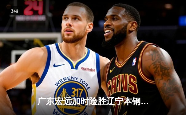 广东宏远加时险胜辽宁本钢，易建联关键封盖锁定胜局 - 3